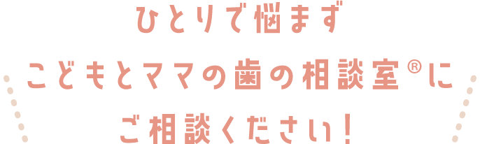 ひとりで悩まずこどもとママの歯の相談室®にご相談ください！
