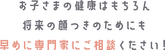 お子さまの健康はもちろん未来の美しさのためにも早めに専門家にご相談ください！