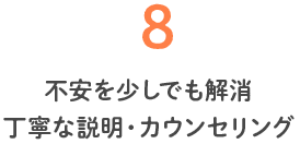8 不安を少しでも解消 丁寧な説明・カウンセリング